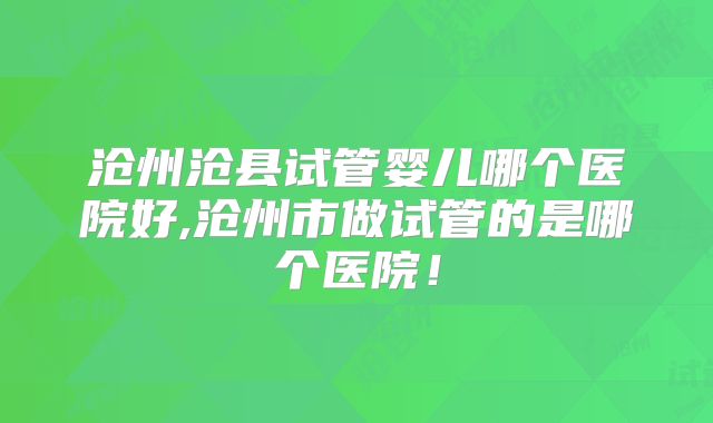 沧州沧县试管婴儿哪个医院好,沧州市做试管的是哪个医院！