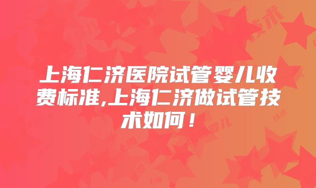 上海仁济医院试管婴儿收费标准,上海仁济做试管技术如何！