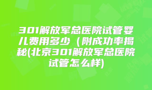 301解放军总医院试管婴儿费用多少（附成功率揭秘(北京301解放军总医院试管怎么样)