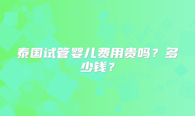泰国试管婴儿费用贵吗?多少钱?