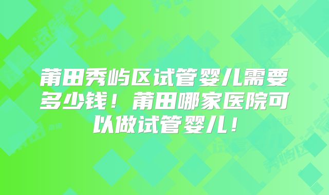 莆田秀屿区试管婴儿需要多少钱！莆田哪家医院可以做试管婴儿！