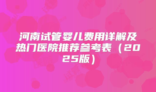 河南试管婴儿费用详解及热门医院推荐参考表(2025版)