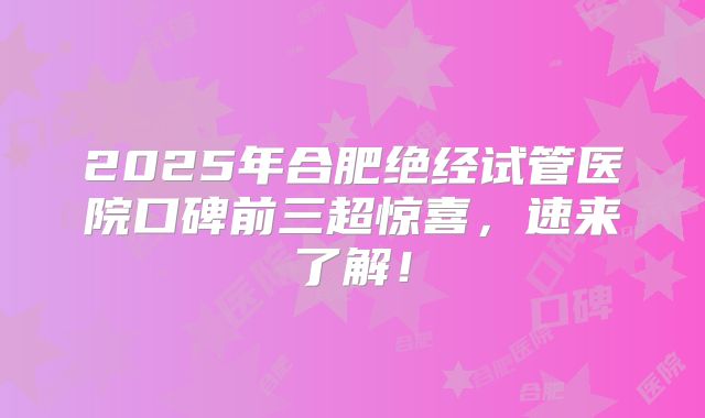 2025年合肥绝经试管医院口碑前三超惊喜，速来了解！
