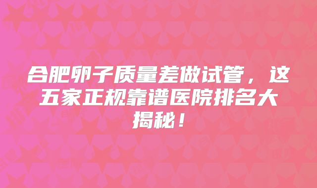 合肥卵子质量差做试管，这五家正规靠谱医院排名大揭秘！