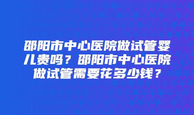 邵阳市中心医院做试管婴儿贵吗？邵阳市中心医院做试管需要花多少钱？