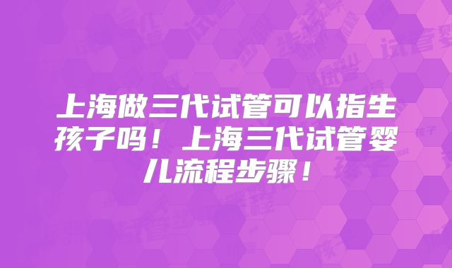 上海做三代试管可以指生孩子吗！上海三代试管婴儿流程步骤！
