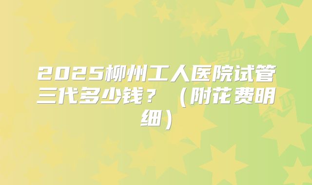 2025柳州工人医院试管三代多少钱?(附花费明细)