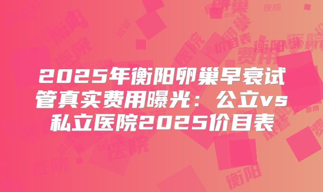 2025年衡阳卵巢早衰试管真实费用曝光:公立vs私立医院2025价目表