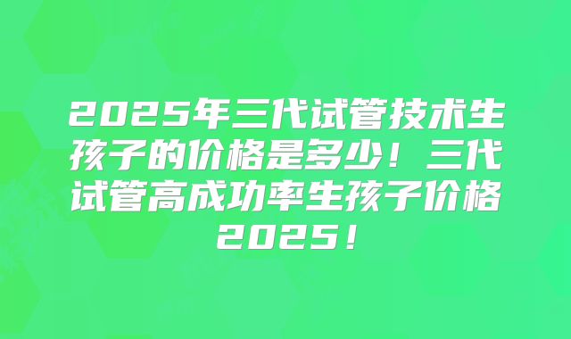 2025年三代试管技术生孩子的价格是多少！三代试管高成功率生孩子价格2025！