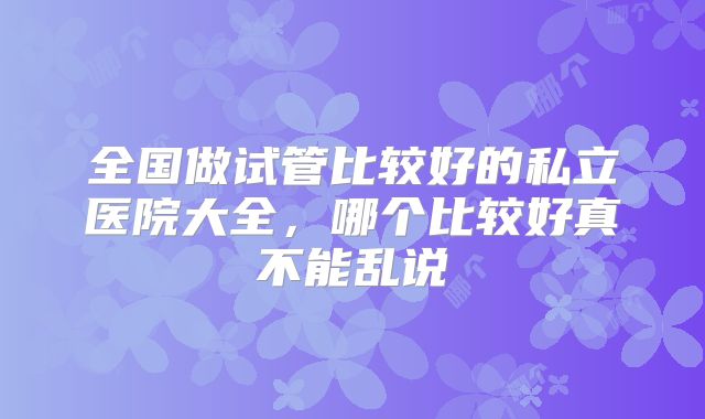 全国做试管比较好的私立医院大全,哪个比较好真不能乱说