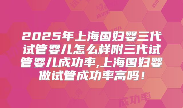 2025年上海国妇婴三代试管婴儿怎么样附三代试管婴儿成功率,上海国妇婴做试管成功率高吗！