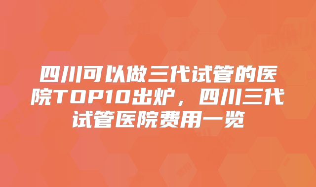四川可以做三代试管的医院TOP10出炉，四川三代试管医院费用一览