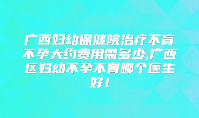 广西妇幼保健院治疗不育不孕大约费用需多少,广西区妇幼不孕不育哪个医生好！