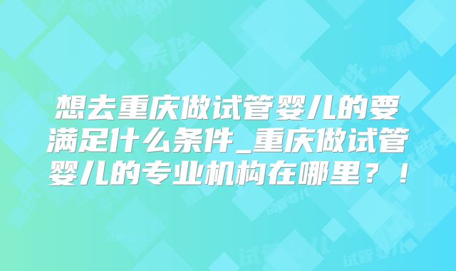 想去重庆做试管婴儿的要满足什么条件_重庆做试管婴儿的专业机构在哪里?!