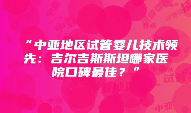 “中亚地区试管婴儿技术领先：吉尔吉斯斯坦哪家医院口碑最佳？”