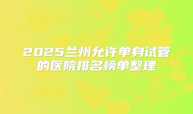 2025兰州允许单身试管的医院排名榜单整理