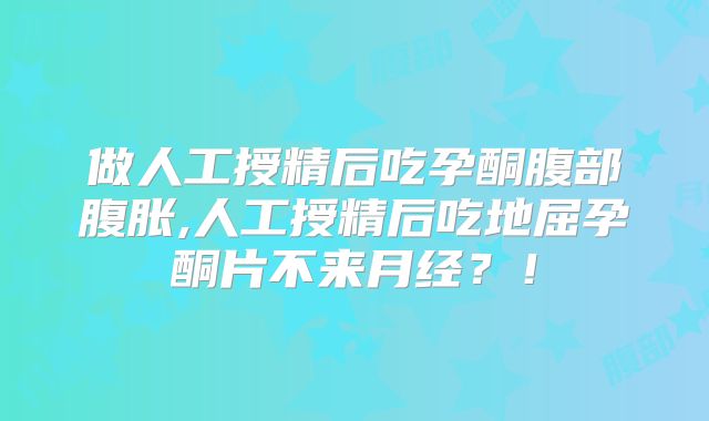 做人工授精后吃孕酮腹部腹胀,人工授精后吃地屈孕酮片不来月经？！