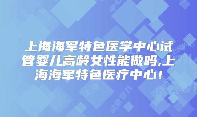 上海海军特色医学中心试管婴儿高龄女性能做吗,上海海军特色医疗中心!