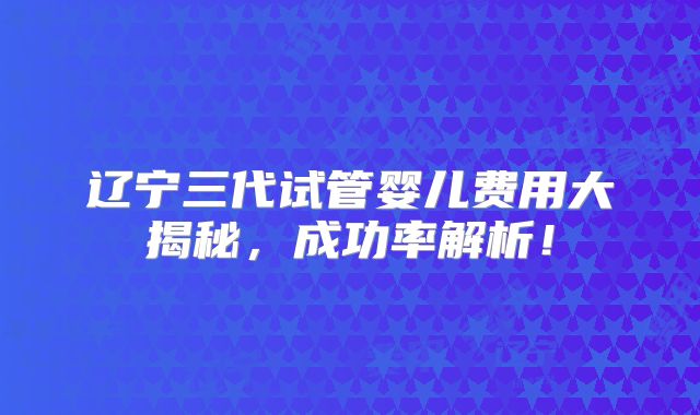 辽宁三代试管婴儿费用大揭秘，成功率解析！