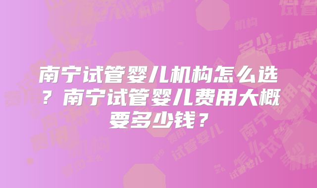 南宁试管婴儿机构怎么选？南宁试管婴儿费用大概要多少钱？