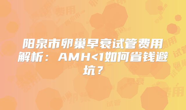 阳泉市卵巢早衰试管费用解析：AMH<1如何省钱避坑？