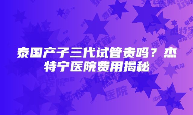 泰国产子三代试管贵吗？杰特宁医院费用揭秘