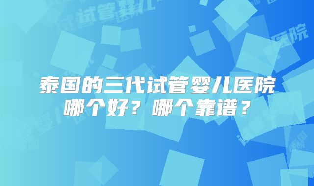泰国的三代试管婴儿医院哪个好?哪个靠谱?