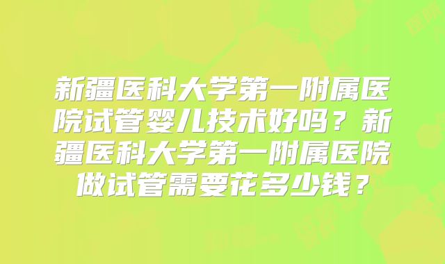 新疆医科大学第一附属医院试管婴儿技术好吗？新疆医科大学第一附属医院做试管需要花多少钱？
