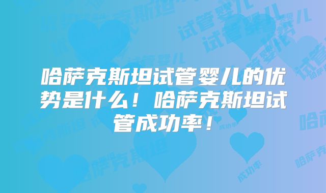哈萨克斯坦试管婴儿的优势是什么！哈萨克斯坦试管成功率！