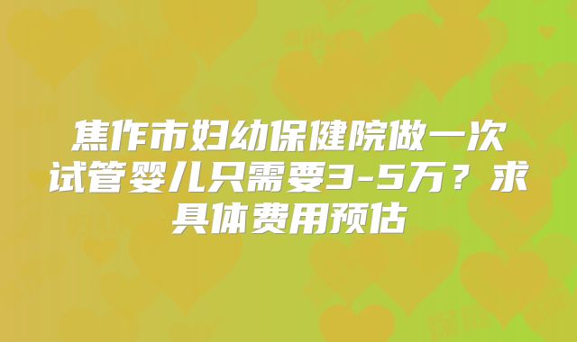 焦作市妇幼保健院做一次试管婴儿只需要3-5万?求具体费用预估