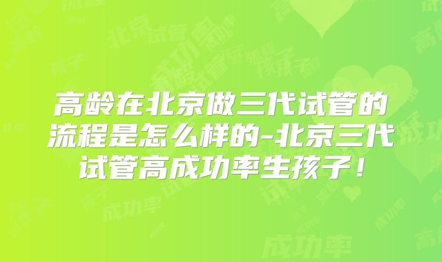 高龄在北京做三代试管的流程是怎么样的-北京三代试管高成功率生孩子！