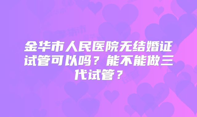 金华市人民医院无结婚证试管可以吗?能不能做三代试管?