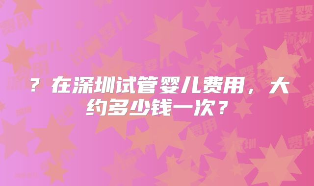 ？在深圳试管婴儿费用，大约多少钱一次？