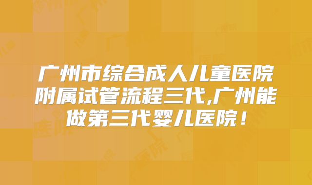 广州市综合成人儿童医院附属试管流程三代,广州能做第三代婴儿医院！