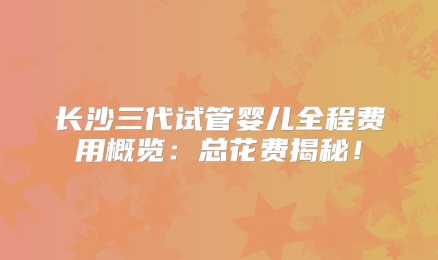 长沙三代试管婴儿全程费用概览:总花费揭秘!