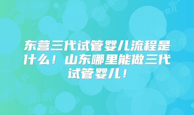 东营三代试管婴儿流程是什么！山东哪里能做三代试管婴儿！
