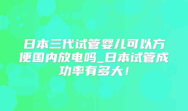 日本三代试管婴儿可以方便国内放电吗_日本试管成功率有多大！