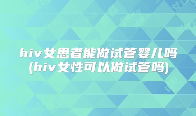 hiv女患者能做试管婴儿吗(hiv女性可以做试管吗)