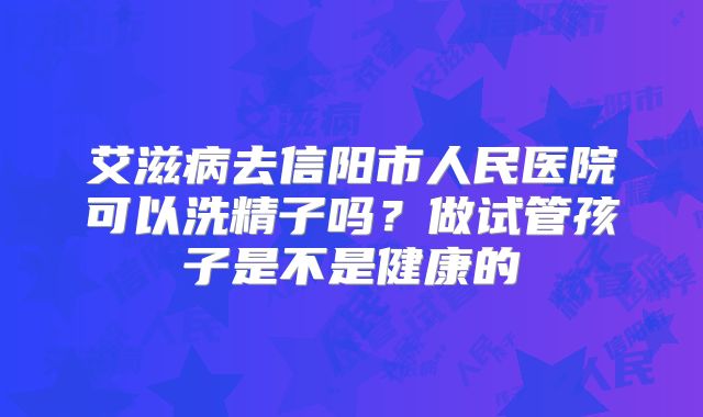艾滋病去信阳市人民医院可以洗精子吗？做试管孩子是不是健康的