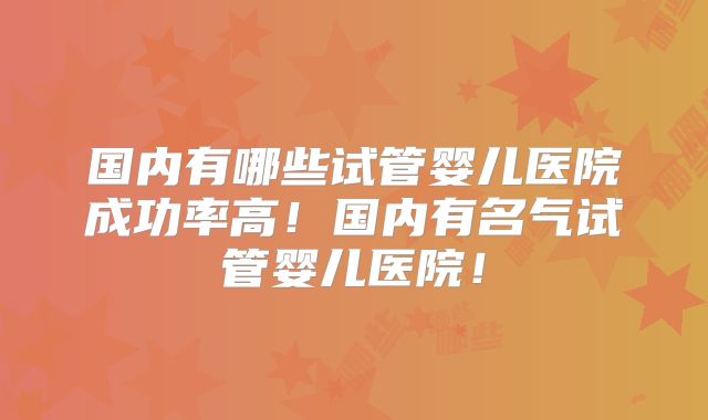 国内有哪些试管婴儿医院成功率高！国内有名气试管婴儿医院！