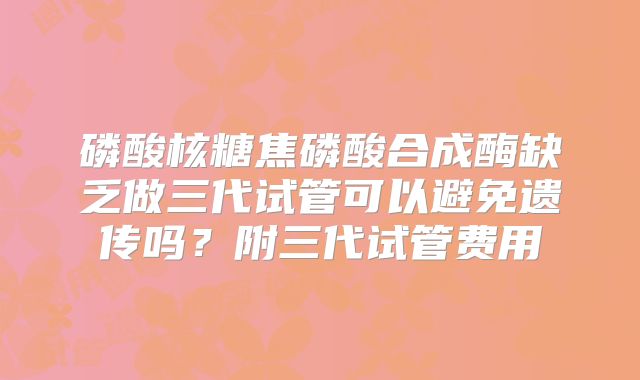 磷酸核糖焦磷酸合成酶缺乏做三代试管可以避免遗传吗?附三代试管费用