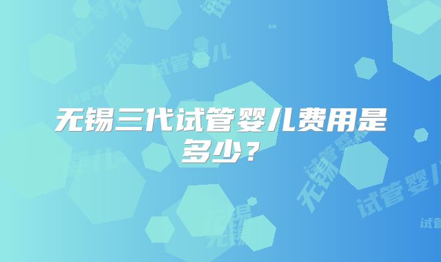 无锡三代试管婴儿费用是多少？
