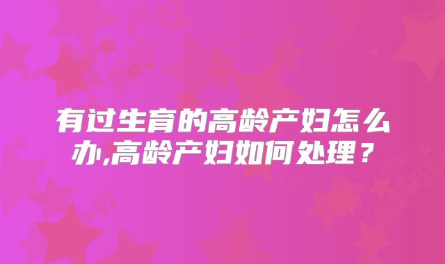 有过生育的高龄产妇怎么办,高龄产妇如何处理?