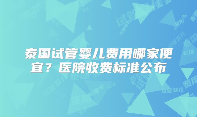 泰国试管婴儿费用哪家便宜？医院收费标准公布