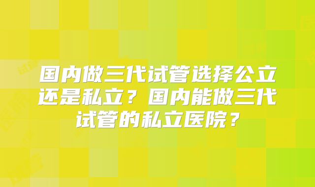 国内做三代试管选择公立还是私立？国内能做三代试管的私立医院？