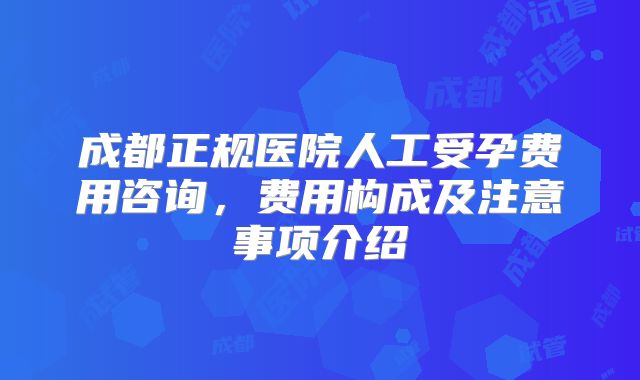 成都正规医院人工受孕费用咨询，费用构成及注意事项介绍