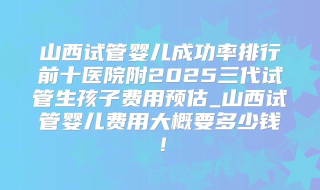 山西试管婴儿成功率排行前十医院附2025三代试管生孩子费用预估_山西试管婴儿费用大概要多少钱！