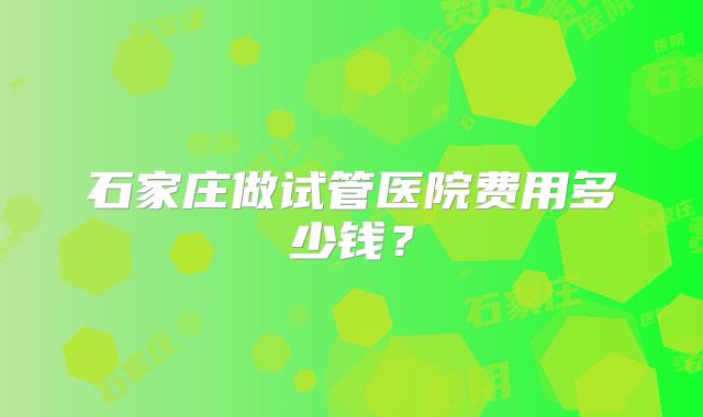 石家庄做试管医院费用多少钱?