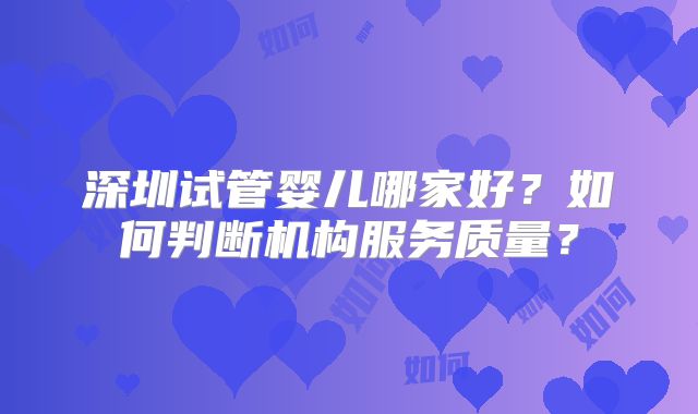 深圳试管婴儿哪家好？如何判断机构服务质量？