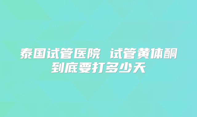 泰国试管医院 试管黄体酮到底要打多少天